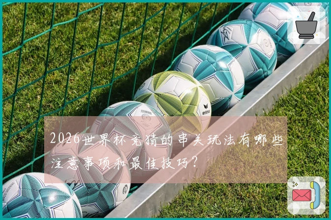 2026世界杯竞猜的串关玩法有哪些注意事项和最佳技巧？